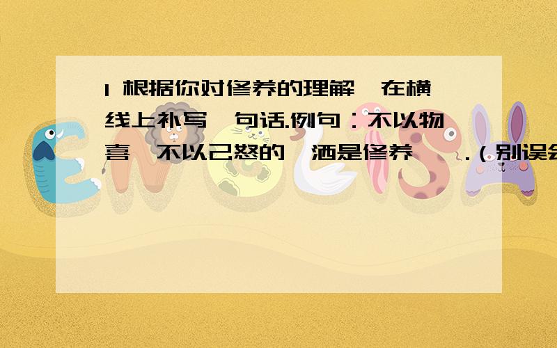 1 根据你对修养的理解,在横线上补写一句话.例句：不以物喜,不以己怒的潇洒是修养…….（别误会,这是横线）2 对你而言,你准备如何做一个有修养的人?（50字以内）