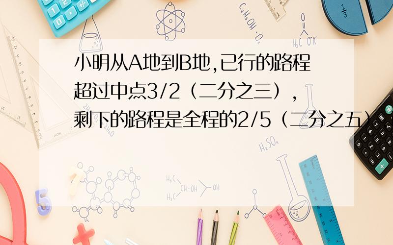 小明从A地到B地,已行的路程超过中点3/2（二分之三）,剩下的路程是全程的2/5（二分之五）.已行的路程比剩下的多的路程是全程的（ ）.A 1/5 B 2/5 C 3/5 D 3千米嗯```有一处地方打错了：剩下的路