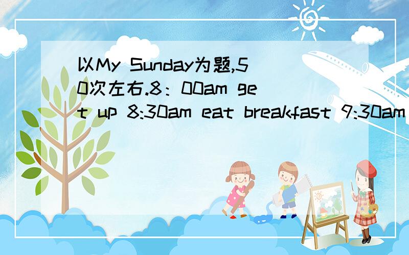 以My Sunday为题,50次左右.8：00am get up 8:30am eat breakfast 9:30am do homework 3:30pm play tennis4:30pm go to a music club7:15pm go to a movie10:00pm go to bed初中生水平的,要用短语