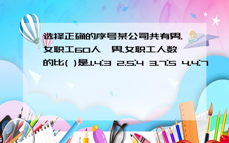 选择正确的序号某公司共有男.女职工60人,男.女职工人数的比( )是.1.4:3 2.5:4 3.7:5 4.4:7