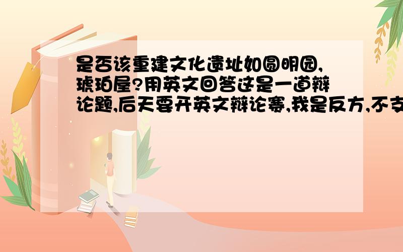 是否该重建文化遗址如圆明园,琥珀屋?用英文回答这是一道辩论题,后天要开英文辩论赛,我是反方,不支持重建,请给出大量的论据及对正方的提问,最好还要有辩论赛用语,急,