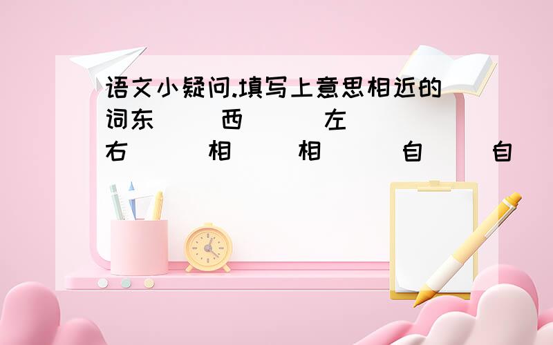 语文小疑问.填写上意思相近的词东（ ）西（ ） 左（ ）右（ ） 相（ ）相（ ） 自（ ）自（ ）填写上意思相反的词波涛（ ）（ ） 化（ ）为（ ） 水（ ）石（ ）