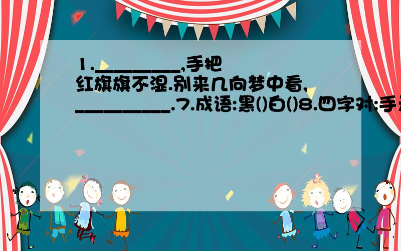 1._________,手把红旗旗不湿.别来几向梦中看,__________.7.成语:黑()白()8.四字对:手无寸铁_____ 画饼充饥______ 雪中送炭_______削足适履________