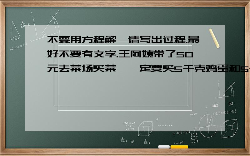 不要用方程解,请写出过程.最好不要有文字.王阿姨带了50元去菜场买菜,一定要买5千克鸡蛋和5千克白菜,余下的钱请你为王阿姨家选择主菜和配菜,写出你的方案.名称：猪肉 鲫鱼 鸡蛋 蘑菇 白