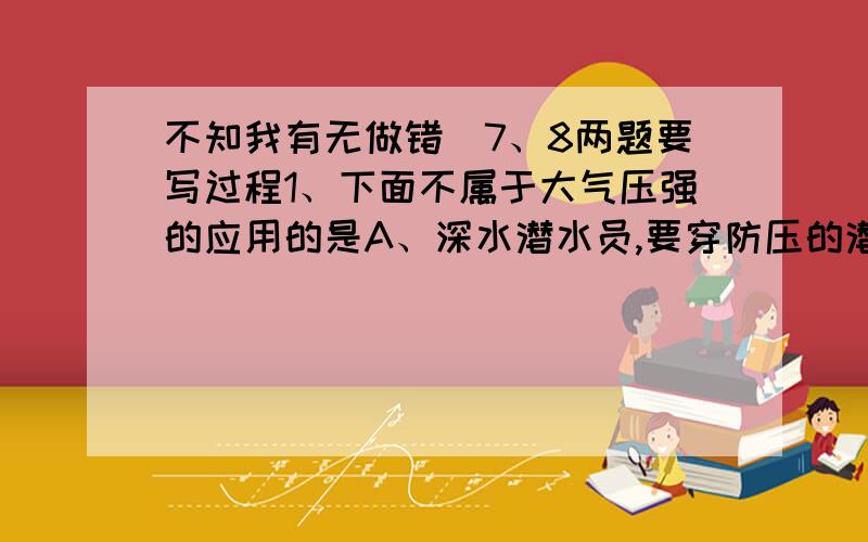 不知我有无做错）7、8两题要写过程1、下面不属于大气压强的应用的是A、深水潜水员,要穿防压的潜水服 B、用吸盘挂钩挂衣服C、钢笔吸墨水 D、用注射器抽取药液2、下面所列动物的特征能