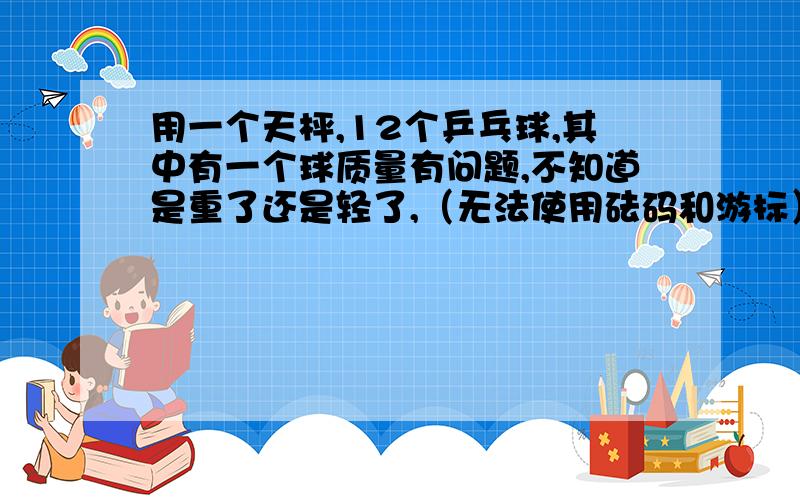 用一个天枰,12个乒乓球,其中有一个球质量有问题,不知道是重了还是轻了,（无法使用砝码和游标）用天枰称三次,把那个问题乒乓球找出来!并能说出比乒乓球究竟是重还是轻!