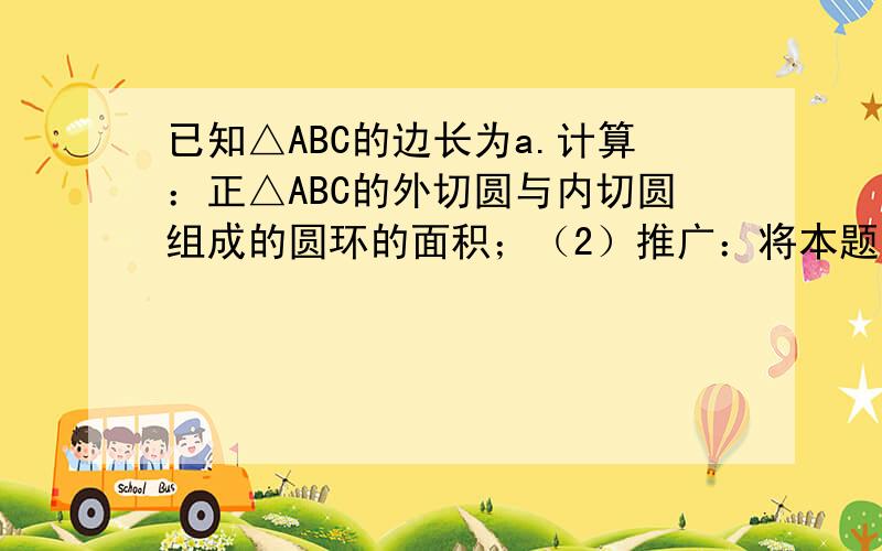 已知△ABC的边长为a.计算：正△ABC的外切圆与内切圆组成的圆环的面积；（2）推广：将本题条件中的“正三角形”改为“正六边形”,那么正六边形的外接圆与内切圆组成圆环的面积是 ；如