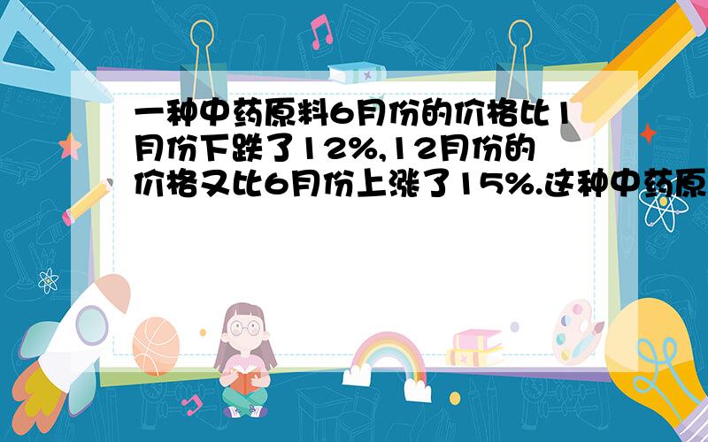 一种中药原料6月份的价格比1月份下跌了12%,12月份的价格又比6月份上涨了15%.这种中药原料12月份的价格比1月份下跌了还是上涨了?涨跌幅度是多少?