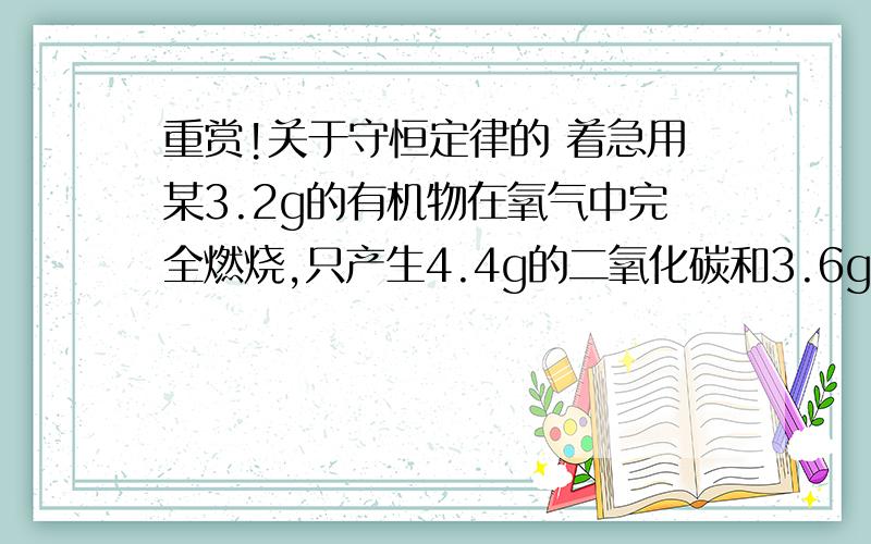 重赏!关于守恒定律的 着急用某3.2g的有机物在氧气中完全燃烧,只产生4.4g的二氧化碳和3.6g的水.求该有机物元素种类?各元素质量比?各原子个数比?该有机物的化学式?要求；而且和守恒定律有