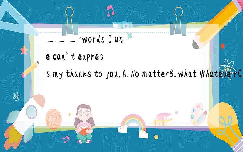 ___-words I use can’t express my thanks to you.A.No matterB.what Whateve rC.How man___-words I use can’t express my thanks to you.A.No matterB.what Whateve rC.How many D.Whichever 请说明理由