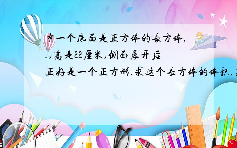 有一个底面是正方体的长方体..,高是22厘米,侧面展开后正好是一个正方形.求这个长方体的体积.高是22厘米,侧面（不包括底面及底面相对的面）展开后正好是一个正方形.求这个长方体的体积.