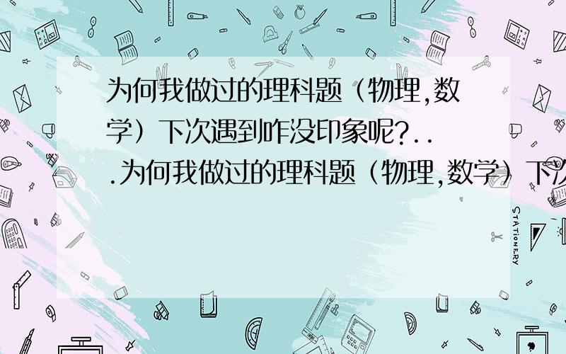 为何我做过的理科题（物理,数学）下次遇到咋没印象呢?...为何我做过的理科题（物理,数学）下次遇到咋没印象呢?咋样才能加深印象呢?