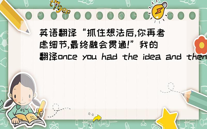 英语翻译“抓住想法后,你再考虑细节,最终融会贯通!”我的翻译once you had the idea and then you could work on the detail,at last you would be able to combine them all!