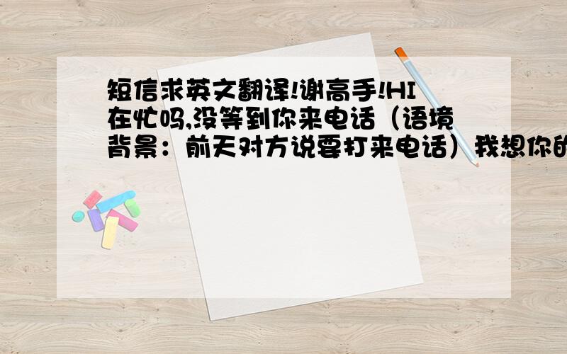 短信求英文翻译!谢高手!HI在忙吗,没等到你来电话（语境背景：前天对方说要打来电话）我想你的工作一定很忙吗?（语气：不是责怪,重点是他非常忙,体贴和理解对方处境）好遗憾啊,这次可