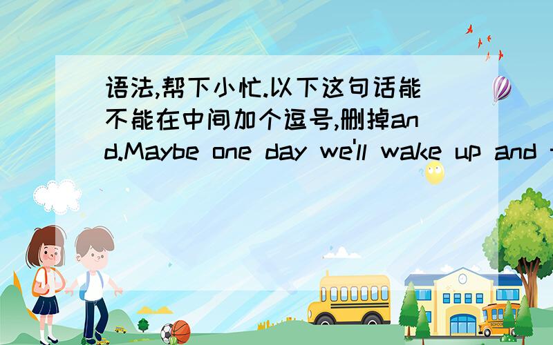 语法,帮下小忙.以下这句话能不能在中间加个逗号,删掉and.Maybe one day we'll wake up and this will all just be a dream .能不能改成:Maybe one day we'll wake up ,this will all just be a dream .改了之后意思会有太大的