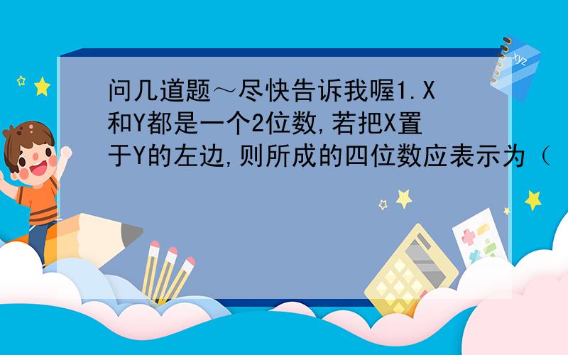 问几道题～尽快告诉我喔1.X和Y都是一个2位数,若把X置于Y的左边,则所成的四位数应表示为（ ）2.某裁缝做一件童装、一条裤子和一件上衣所用的时间之比为1：2：3,他一天共做2件童装、3条裤