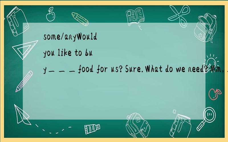 some/anyWould you like to buy___food for us?Sure.What do we need?Mm,___apples,___chicken and ___bread.Oh,we don't have___milk.OK.I'll buy___.Do we need___juice?Er,how about___orange juice?Good idea!