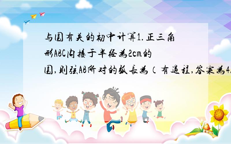 与圆有关的初中计算1.正三角形ABC内接于半径为2cm的圆,则弦AB所对的弧长为（有过程,答案为4/3π和8/3π.可是我做是2/3π和4/3π）2.圆o的外切正六边形ABCDEF的面积是6根号3,求圆O内接正三角形的面