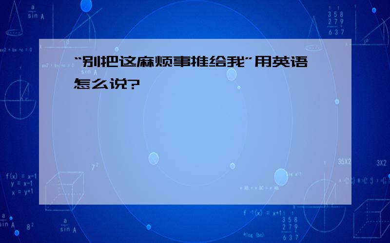 “别把这麻烦事推给我”用英语怎么说?