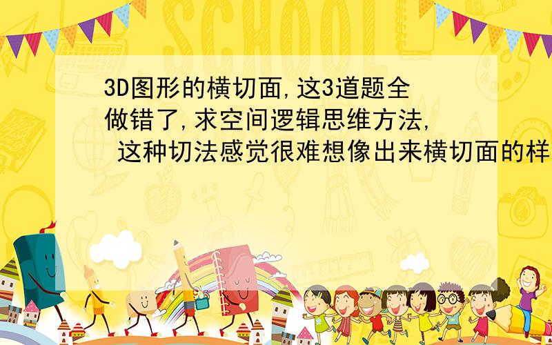 3D图形的横切面,这3道题全做错了,求空间逻辑思维方法, 这种切法感觉很难想像出来横切面的样子,从哪里能看出来正确的横切面应该是什么样子的呢?请问a.是怎么“看”出来是双曲线的呢?四