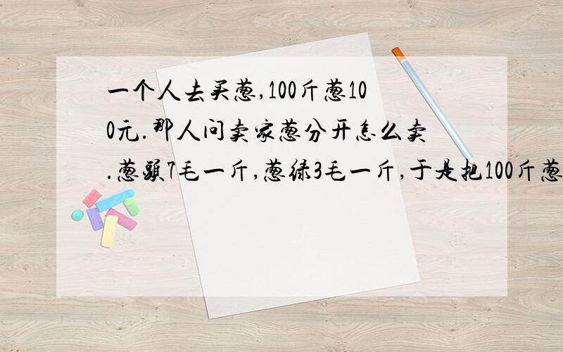 一个人去买葱,100斤葱100元.那人问卖家葱分开怎么卖.葱头7毛一斤,葱绿3毛一斤,于是把100斤葱切开,各得50斤.葱头50*7=350葱绿50*3=150两个相加等于50元,明明卖100块的东西,怎么切一下就少了50元?解