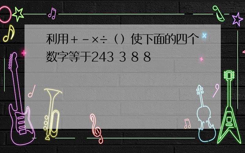 利用＋－×÷（）使下面的四个数字等于243 3 8 8