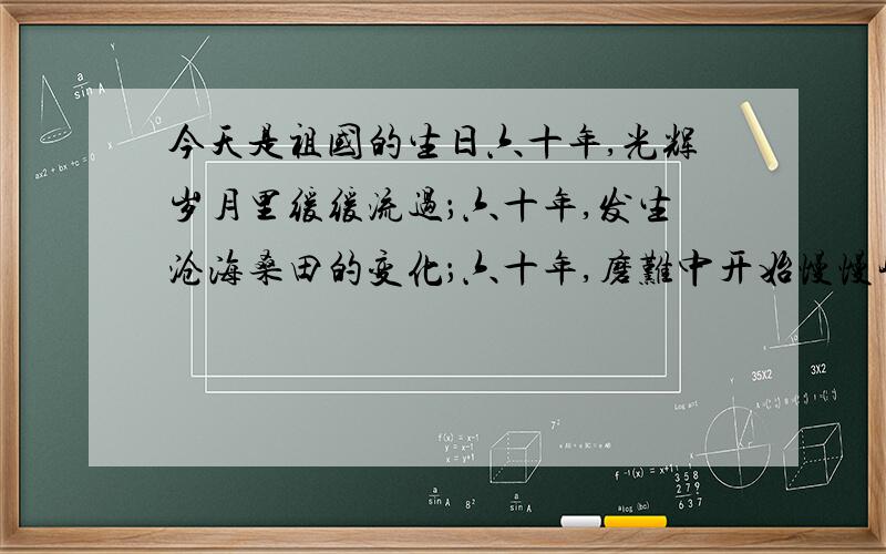 今天是祖国的生日六十年,光辉岁月里缓缓流过；六十年,发生沧海桑田的变化；六十年,磨难中开始慢慢崛起.今天,我们迎来了祖国六十岁华诞,在这个秋色宜人的季节里,全国人们都在高呼着祖