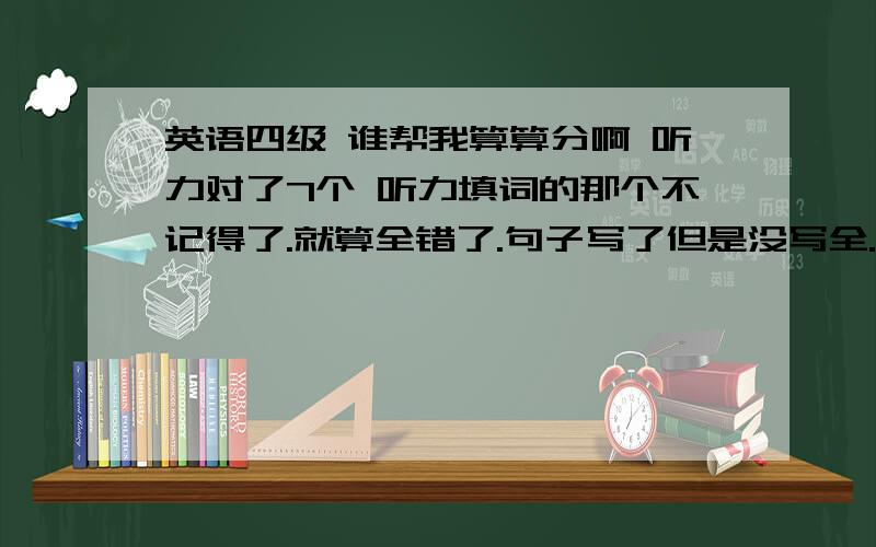 英语四级 谁帮我算算分啊 听力对了7个 听力填词的那个不记得了.就算全错了.句子写了但是没写全.快速阅读对了3个 填词全对 阅读理解对了5个 完型对了10个.翻译对了三到四个吧.作文写的很