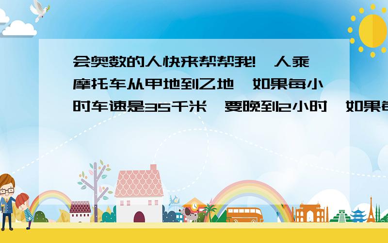 会奥数的人快来帮帮我!一人乘摩托车从甲地到乙地,如果每小时车速是35千米,要晚到2小时,如果每小时车速是50千米,就可以提前1小时,求甲乙两地距离及准时到达所需的时间.拜托各位啦!