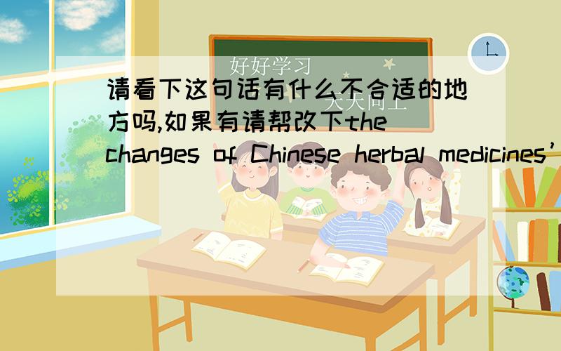 请看下这句话有什么不合适的地方吗,如果有请帮改下the changes of Chinese herbal medicines’ components are been studied in the process of concocting and storing of these medicines.As a result,the efficacies of Chinese herbal medi