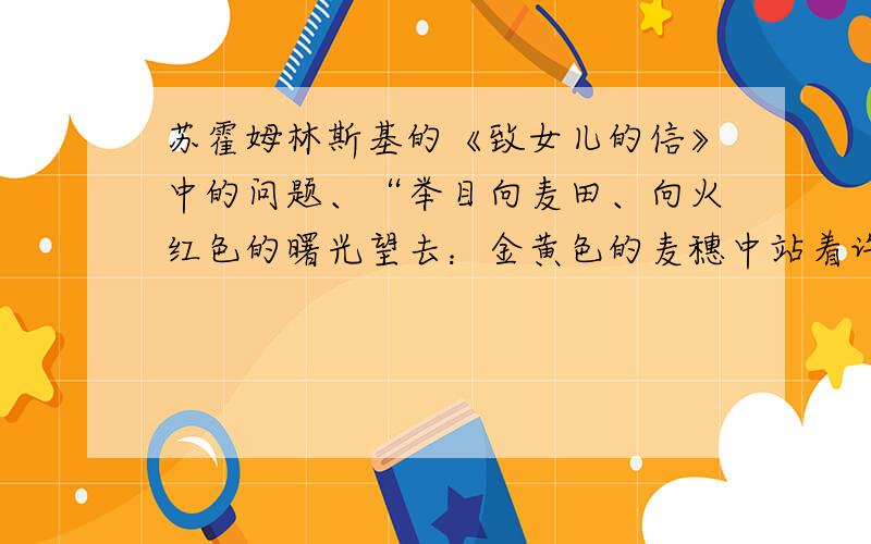 苏霍姆林斯基的《致女儿的信》中的问题、“举目向麦田、向火红色的曙光望去：金黄色的麦穗中站着许多青年男女,他们一会儿望望火红色的天空,一会儿你看看我,我看看你,相互传情……”