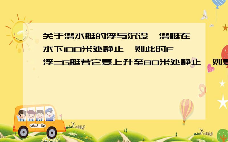 关于潜水艇的浮与沉设一潜艇在水下100米处静止,则此时F浮=G艇若它要上升至80米处静止,则要排除一定量的水此时,G艇减小,但因为V排不变,所以F浮不变但因为静止,所以G艇＝F浮,而G艇以经减小,