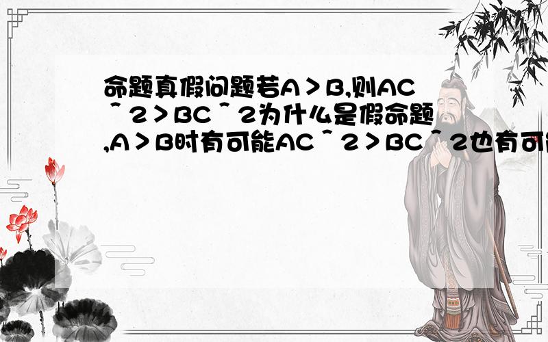 命题真假问题若A＞B,则AC＾2＞BC＾2为什么是假命题,A＞B时有可能AC＾2＞BC＾2也有可能AC＾2＝BC＾2,这不是或命题吗?一真即真, AC＾2＞BC＾2有成立的时候,可以成立,那么这个命题不就是真的吗?怎