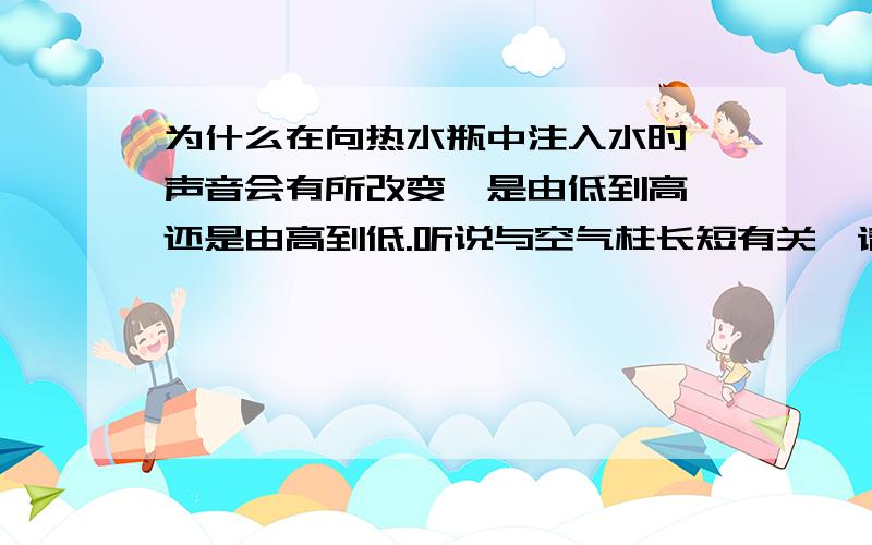 为什么在向热水瓶中注入水时,声音会有所改变,是由低到高,还是由高到低.听说与空气柱长短有关,请问有什么关系,声音会有所改变又是为什么?为什么空气柱会越来越短?问楼下