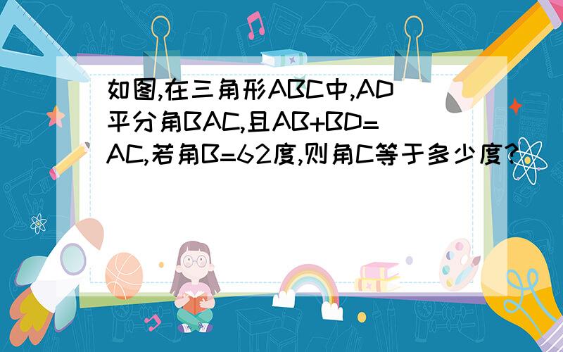 如图,在三角形ABC中,AD平分角BAC,且AB+BD=AC,若角B=62度,则角C等于多少度?