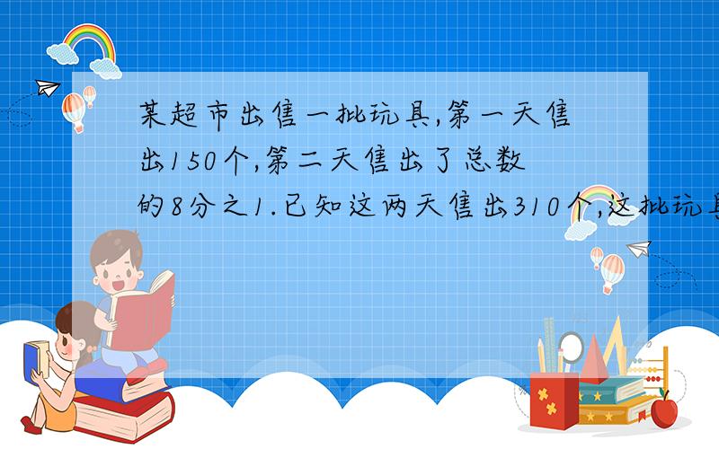 某超市出售一批玩具,第一天售出150个,第二天售出了总数的8分之1.已知这两天售出310个,这批玩具共有多少个?