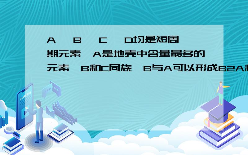 A、 B 、C 、D均是短周期元素,A是地壳中含量最多的元素,B和C同族,B与A可以形成B2A和B2A2两种液态物质,C与A生成某种化合物能够和C与D生成的化合物反应得到A的单质,求生成A的化方