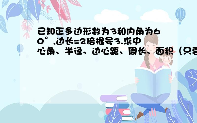 已知正多边形数为3和内角为60°,边长=2倍根号3.求中心角、半径、边心距、周长、面积（只要告诉我怎么算就行了,不要大家帮我做）已知正多边形数为6,边心距=1.求内角、中心角、半径、边长