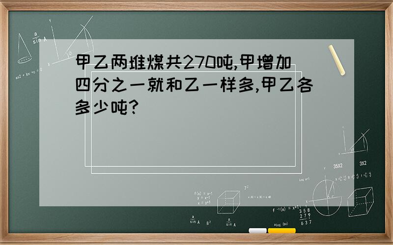 甲乙两堆煤共270吨,甲增加四分之一就和乙一样多,甲乙各多少吨?