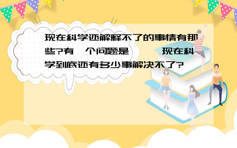 现在科学还解释不了的事情有那些?有一个问题是```现在科学到底还有多少事解决不了?