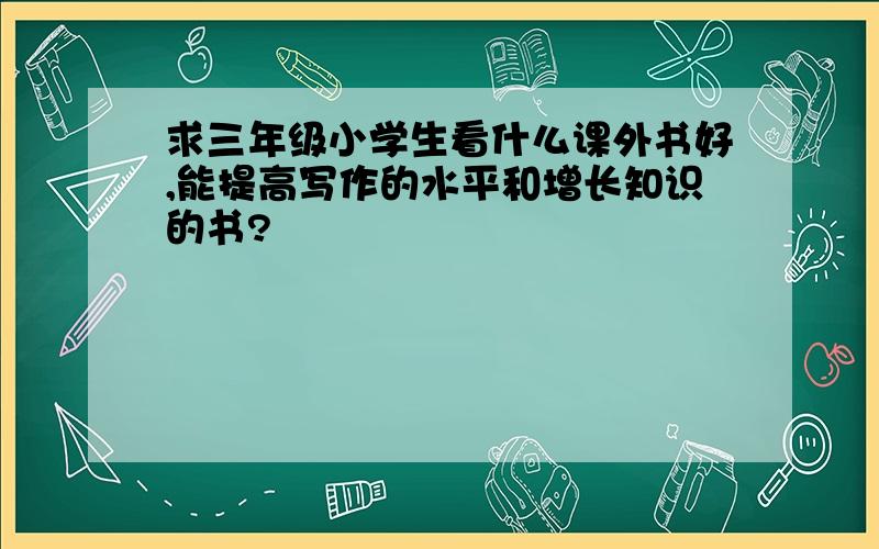 求三年级小学生看什么课外书好,能提高写作的水平和增长知识的书?