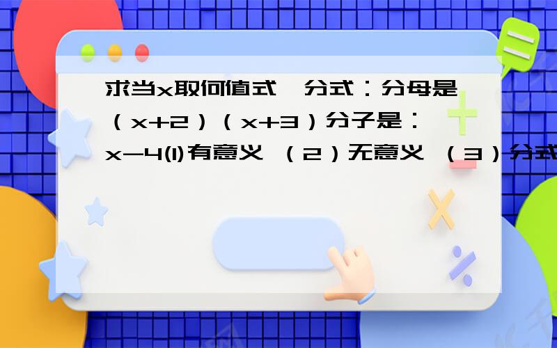 求当x取何值式,分式：分母是（x+2）（x+3）分子是：x-4(1)有意义 （2）无意义 （3）分式的值为0要有算式的