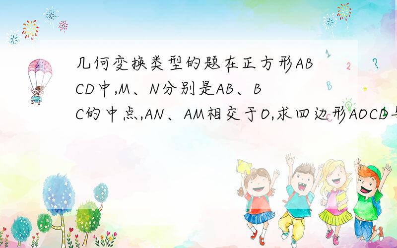 几何变换类型的题在正方形ABCD中,M、N分别是AB、BC的中点,AN、AM相交于O,求四边形AOCD与ABCD的面积比.是AN和CM交于O