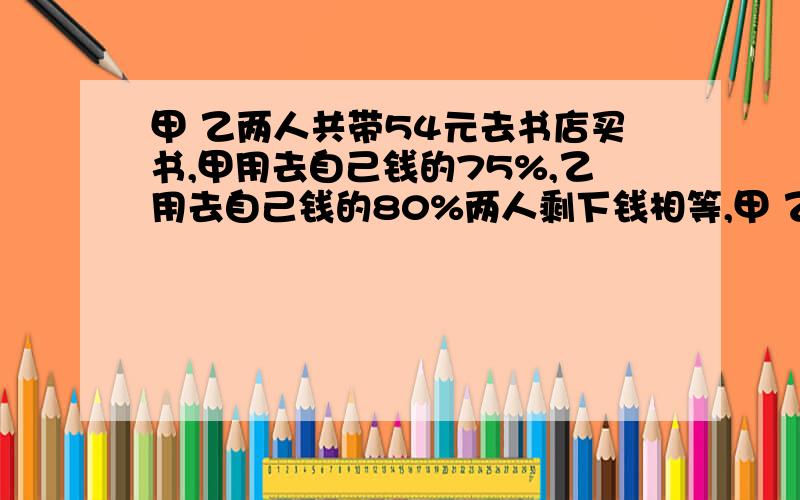 甲 乙两人共带54元去书店买书,甲用去自己钱的75%,乙用去自己钱的80%两人剩下钱相等,甲 乙原来各有多少钱?