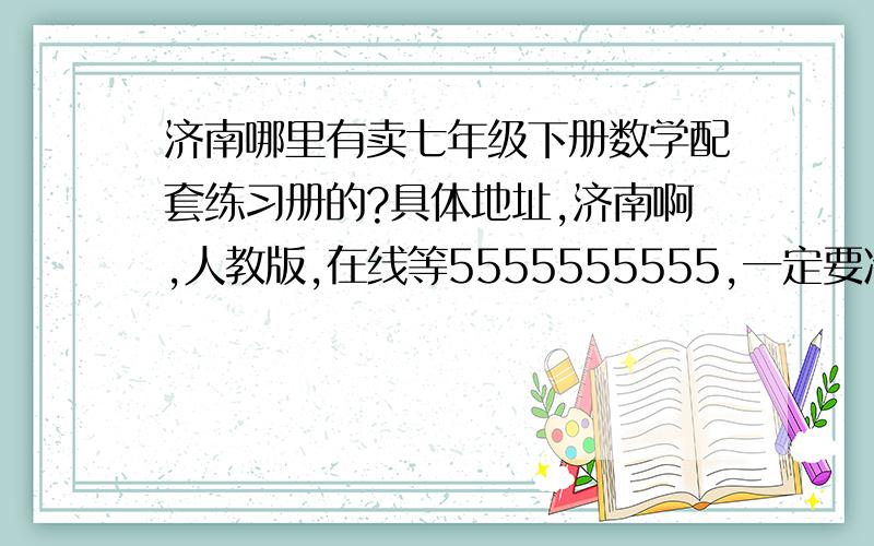 济南哪里有卖七年级下册数学配套练习册的?具体地址,济南啊,人教版,在线等5555555555,一定要准确回答