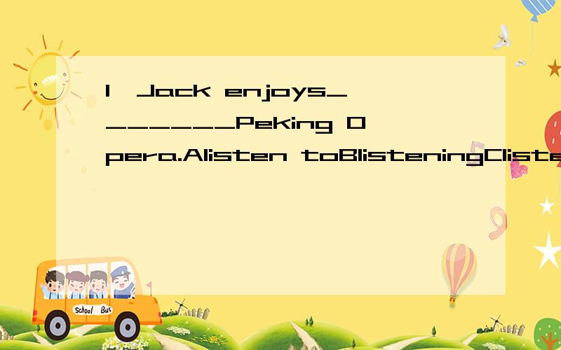 1、Jack enjoys_______Peking Opera.Alisten toBlisteningClistenDlistening to 2、It_______that I met one of my old classmates on my way home yesterday.Atook placeBoccurredCbroke outDhappened 3、– I haven't seen Belly for 10 years.– _______.AEithe