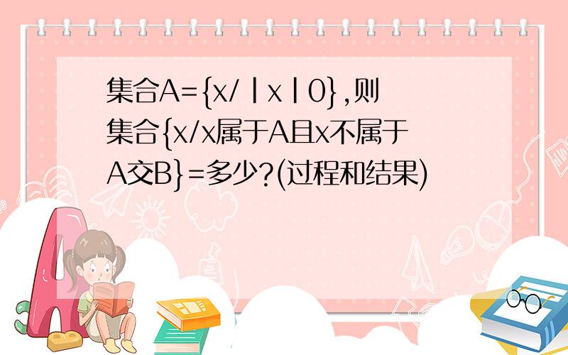 集合A={x/|x|0},则集合{x/x属于A且x不属于A交B}=多少?(过程和结果)