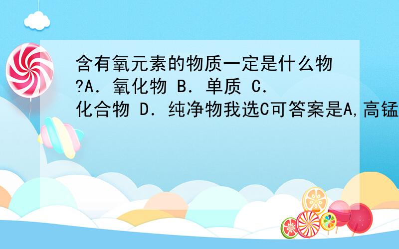 含有氧元素的物质一定是什么物?A．氧化物 B．单质 C．化合物 D．纯净物我选C可答案是A,高锰酸钾KMnO4也有氧元素,但是它不是氧化物.我实在搞不懂,是不是答案错了.不要乱说,请说明理由.我怎