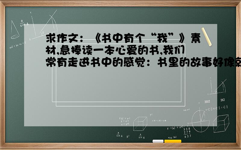 求作文：《书中有个“我”》素材,急捧读一本心爱的书,我们常有走进书中的感觉：书里的故事好像就是自己的故事,书里的情感似乎就是自己的情感,书里的思考似乎就是自己的思考.要求：