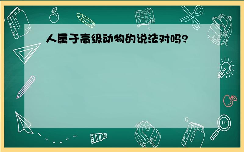 人属于高级动物的说法对吗?